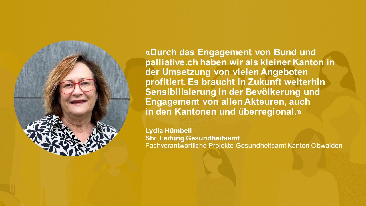Statement Lydia Hümbeli Stv. Leitung Gesundheitsamt: «Durch das Engagement von Bund und palliative.ch haben wir als kleiner Kanton in der Umsetzung von vielen Angeboten profitiert. Es braucht in Zukunft weiterhin Sensibilisierung in der Bevölkerung und Engagement von allen Akteuren, auch in den Kantonen und überregional.»