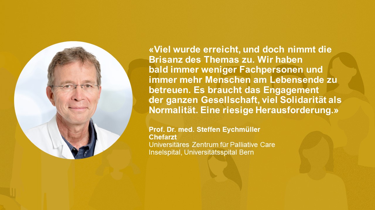 Statement von Prof. Dr. med Steffen Eychmüller: «Viel wurde erreicht, und doch nimmt die Brisanz des Themas zu. Wir haben bald immer weniger Fachpersonen und immer mehr Menschen am Lebensende zu betreuen. Es braucht das Engagement der ganzen Gesellschaft, viel Solidarität als Normalität. Eine riesige Herausforderung.»